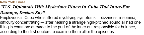 New York Times "U.S. Diplomats With Mysterious Illness in Cuba Had Inner-Ear Damage, Doctors Say" Employees in Cuba who suffered mystifying symptoms — dizziness, insomnia, difficulty concentrating — after hearing a strange high-pitched sound all had one thing in common: damage to the part of the inner ear responsible for balance, according to the first doctors to examine them after the episodes