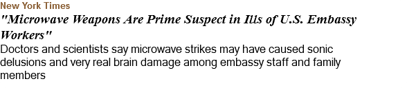 New York Times "Microwave Weapons Are Prime Suspect in Ills of U.S. Embassy Workers" Doctors and scientists say microwave strikes may have caused sonic delusions and very real brain damage among embassy staff and family members